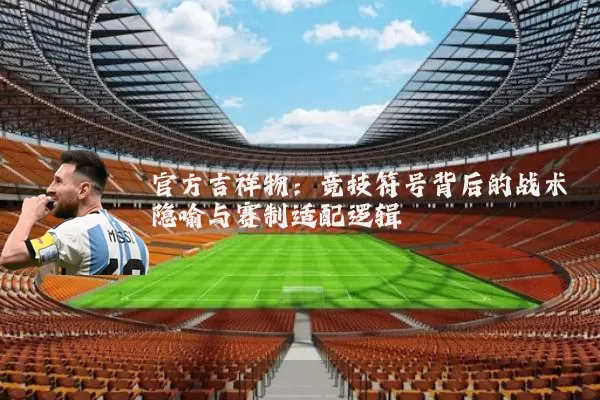 官方吉祥物：竞技符号背后的战术隐喻与赛制适配逻辑