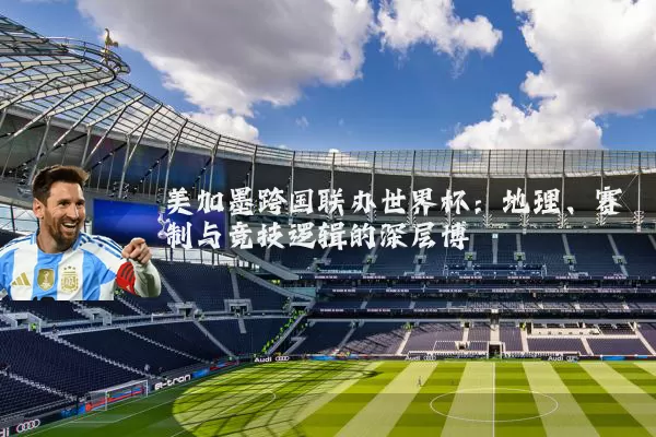 美加墨跨国联办世界杯：地理、赛制与竞技逻辑的深层博弈